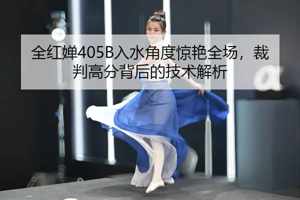 全红婵405B入水角度惊艳全场，裁判高分背后的技术解析