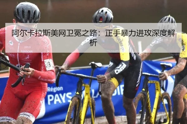 阿尔卡拉斯美网卫冕之路：正手暴力进攻深度解析