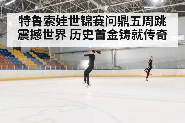 特鲁索娃世锦赛问鼎五周跳震撼世界 历史首金铸就传奇